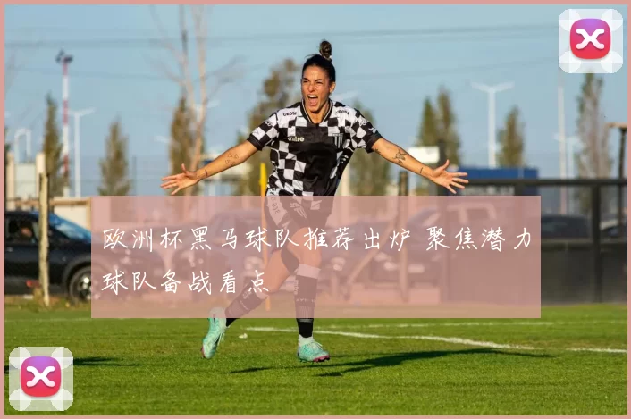 欧洲杯黑马球队推荐出炉 聚焦潜力球队备战看点