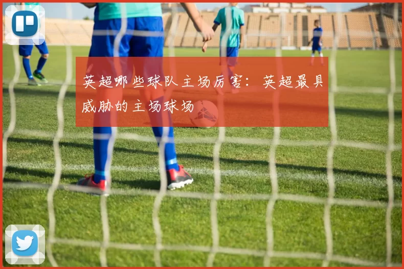 英超哪些球队主场厉害:英超最具威胁的主场球场
