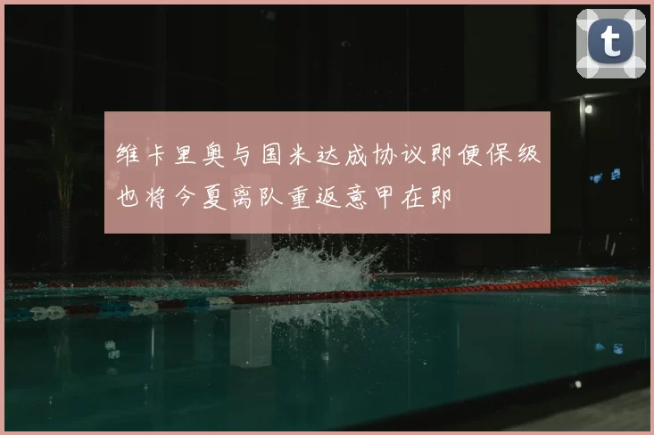 维卡里奥与国米达成协议即便保级也将今夏离队重返意甲在即