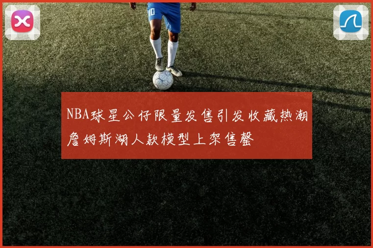 NBA球星公仔限量发售引发收藏热潮詹姆斯湖人款模型上架售罄