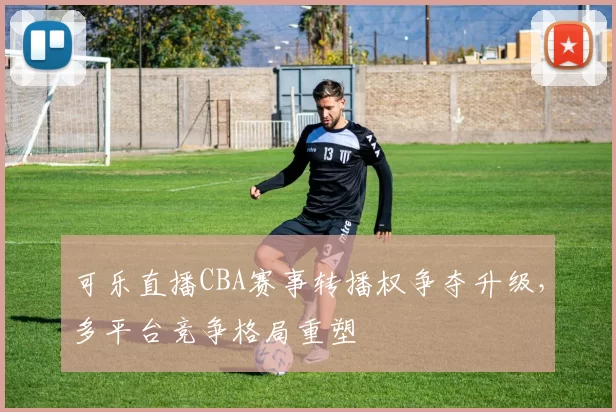 可乐直播CBA赛事转播权争夺升级，多平台竞争格局重塑