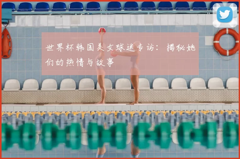 世界杯韩国美女球迷专访：揭秘她们的热情与故事