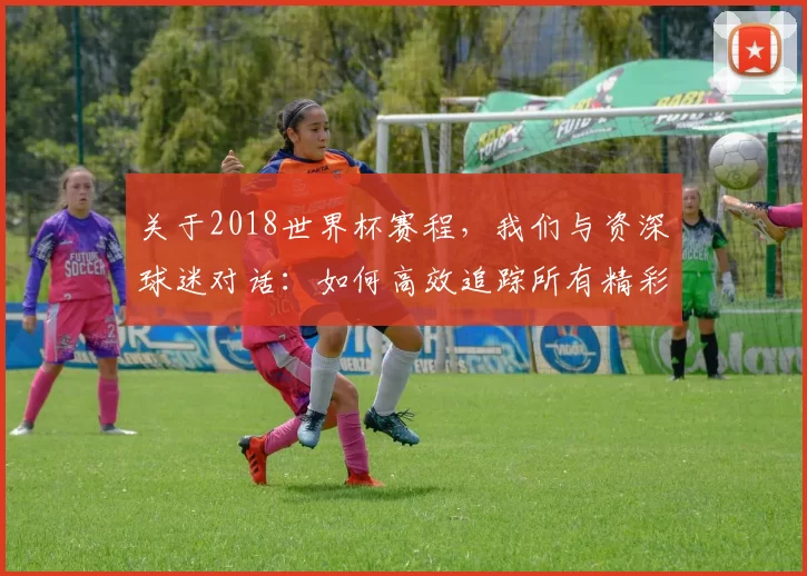 关于2018世界杯赛程,我们与资深球迷对话:如何高效追踪所有精彩赛事