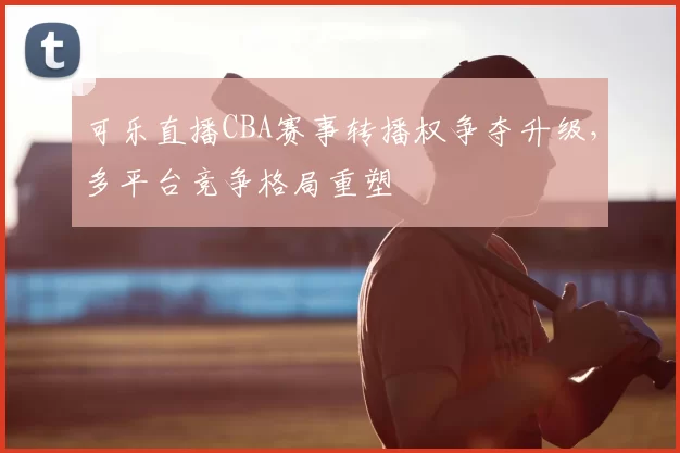 可乐直播CBA赛事转播权争夺升级，多平台竞争格局重塑