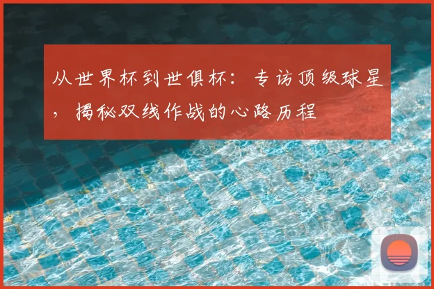 从世界杯到世俱杯:专访顶级球星,揭秘双线作战的心路历程