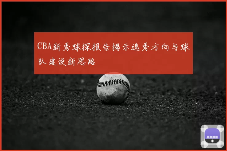 CBA新秀球探报告揭示选秀方向与球队建设新思路