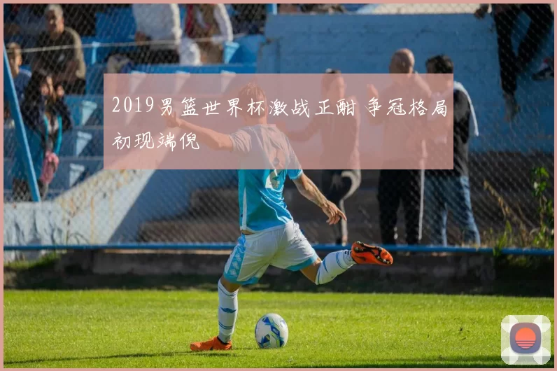 2019男篮世界杯激战正酣 争冠格局初现端倪
