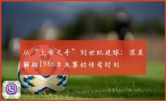 从“上帝之手”到世纪进球:深度解构1986年决赛的传奇时刻