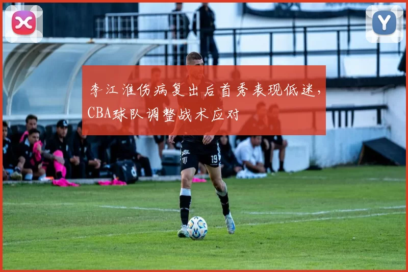 李江淮伤病复出后首秀表现低迷,CBA球队调整战术应对