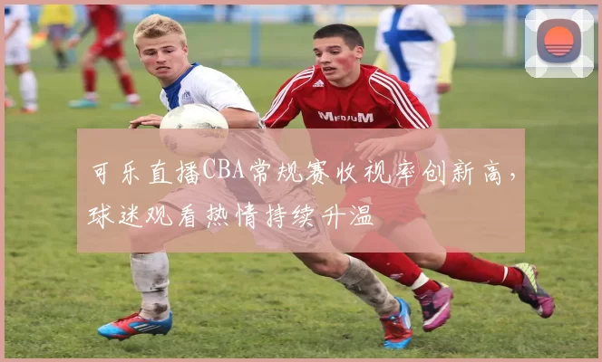 可乐直播CBA常规赛收视率创新高,球迷观看热情持续升温