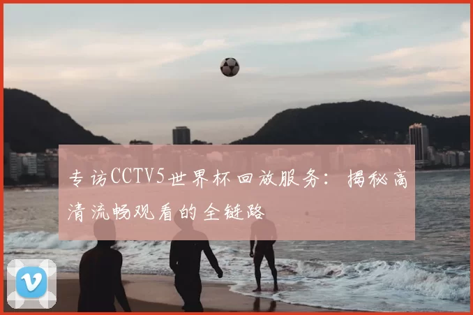 专访CCTV5世界杯回放服务:揭秘高清流畅观看的全链路