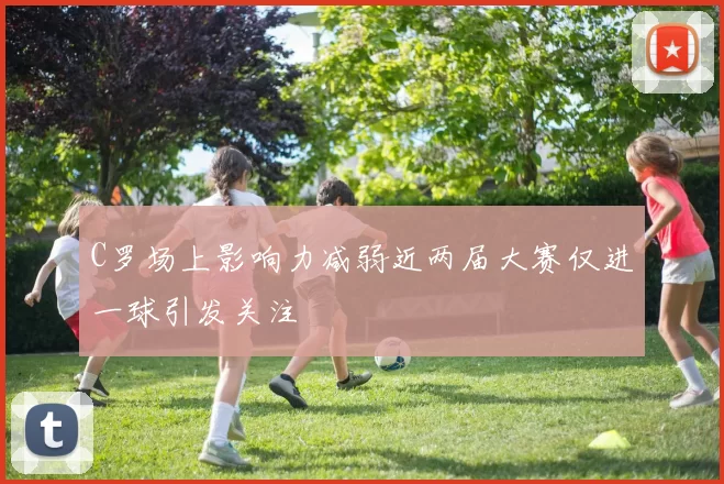 C罗场上影响力减弱近两届大赛仅进一球引发关注