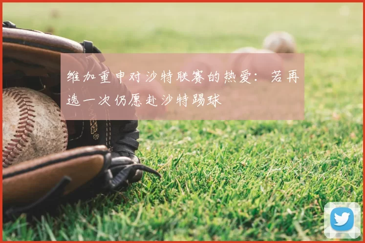 维加重申对沙特联赛的热爱:若再选一次仍愿赴沙特踢球