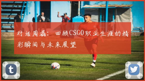 对话周磊:回顾CSGO职业生涯的精彩瞬间与未来展望