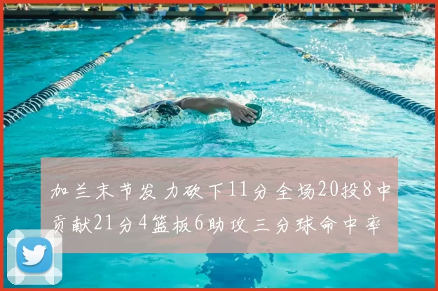 加兰末节发力砍下11分全场20投8中贡献21分4篮板6助攻三分球命中率高达375