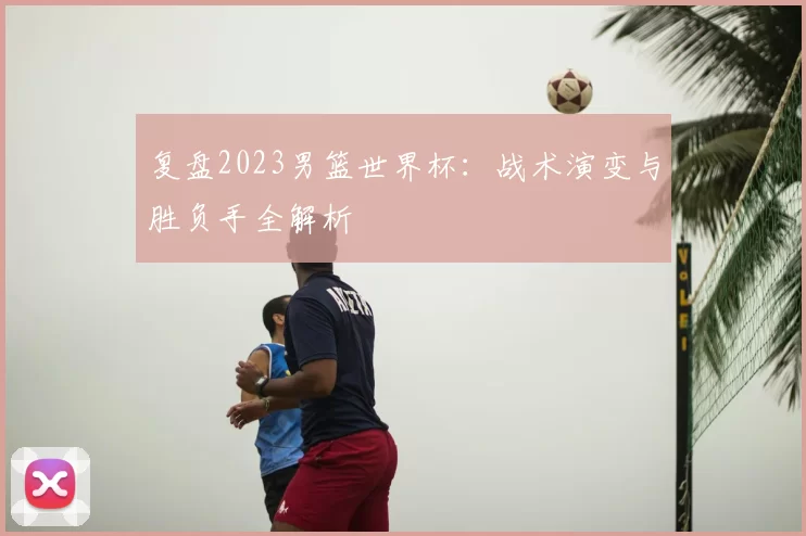 复盘2023男篮世界杯:战术演变与胜负手全解析