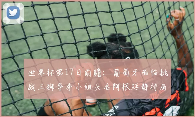 世界杯第17日前瞻:葡萄牙面临挑战三狮争夺小组头名阿根廷静待局势变化