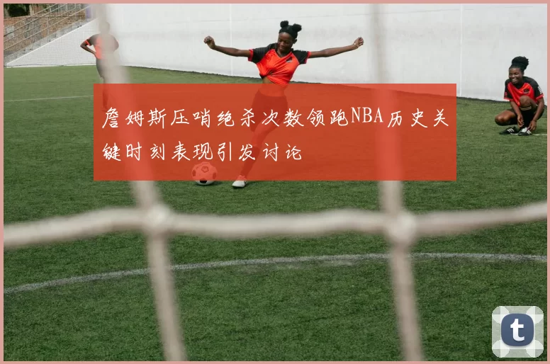 詹姆斯压哨绝杀次数领跑NBA历史关键时刻表现引发讨论