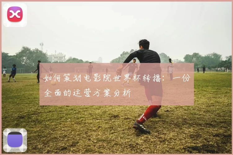 如何策划电影院世界杯转播：一份全面的运营方案分析