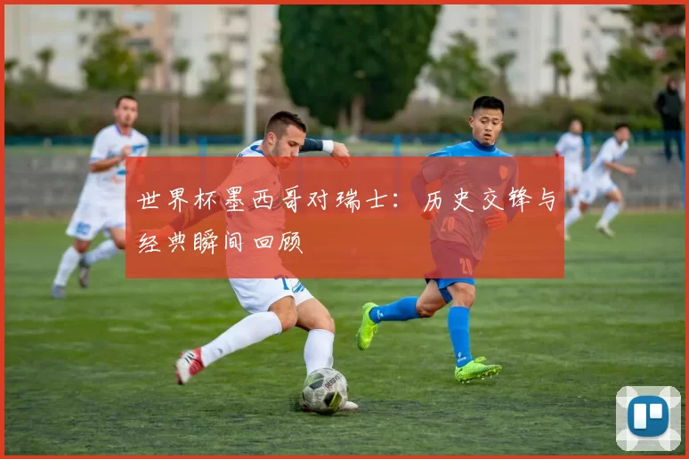 世界杯墨西哥对瑞士：历史交锋与经典瞬间回顾