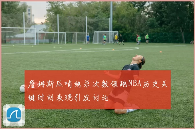 詹姆斯压哨绝杀次数领跑NBA历史关键时刻表现引发讨论