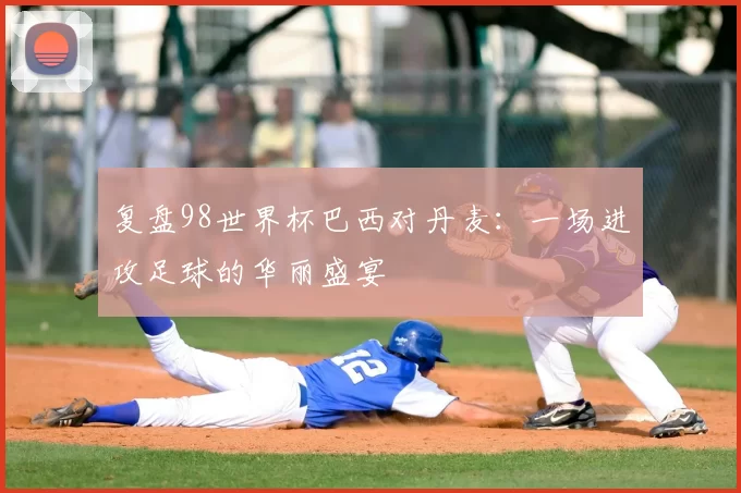 复盘98世界杯巴西对丹麦:一场进攻足球的华丽盛宴