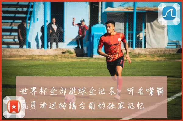 世界杯全部进球全记录:听名嘴解说员讲述转播台前的独家记忆