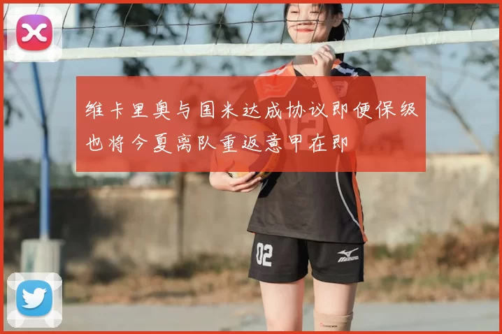 维卡里奥与国米达成协议即便保级也将今夏离队重返意甲在即