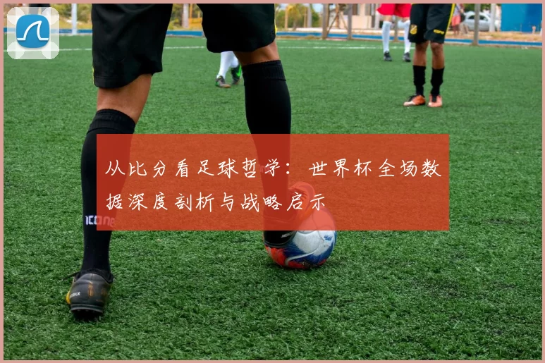 从比分看足球哲学:世界杯全场数据深度剖析与战略启示