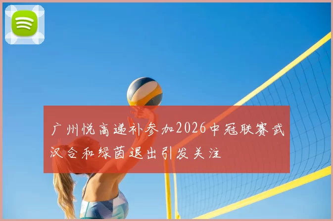 广州悦高递补参加2026中冠联赛武汉合和绿茵退出引发关注