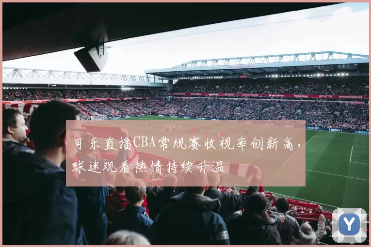 可乐直播CBA常规赛收视率创新高,球迷观看热情持续升温