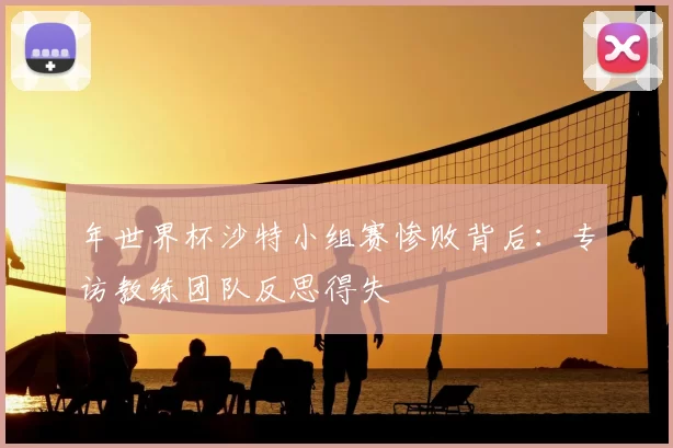年世界杯沙特小组赛惨败背后：专访教练团队反思得失