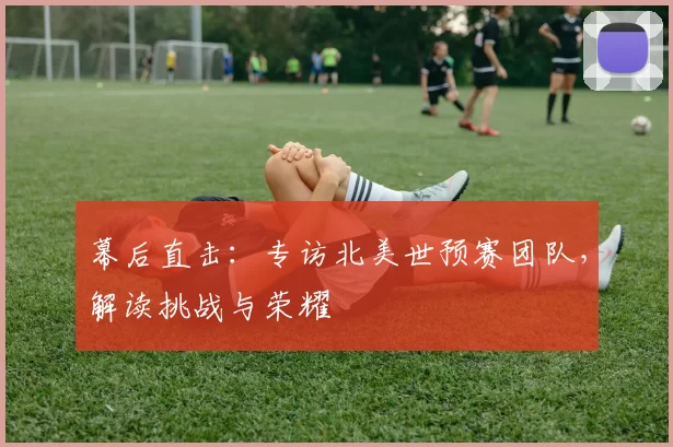 幕后直击:专访北美世预赛团队,解读挑战与荣耀