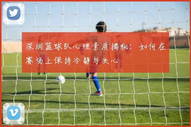 深圳篮球队心理素质揭秘：如何在赛场上保持冷静与决心