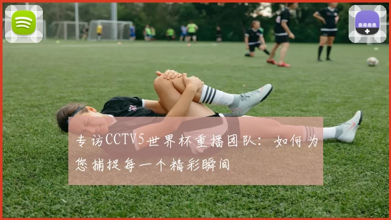 专访CCTV5世界杯重播团队：如何为您捕捉每一个精彩瞬间