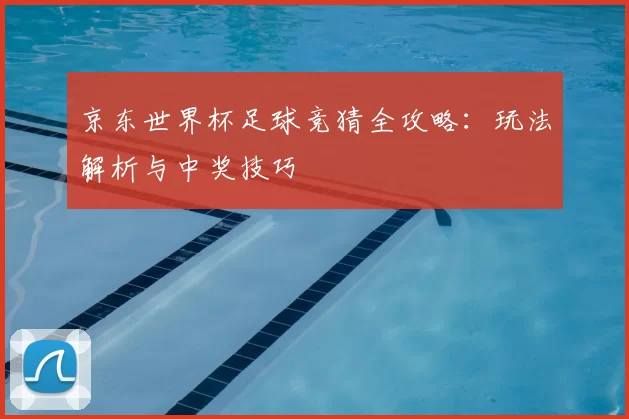 京东世界杯足球竞猜全攻略:玩法解析与中奖技巧