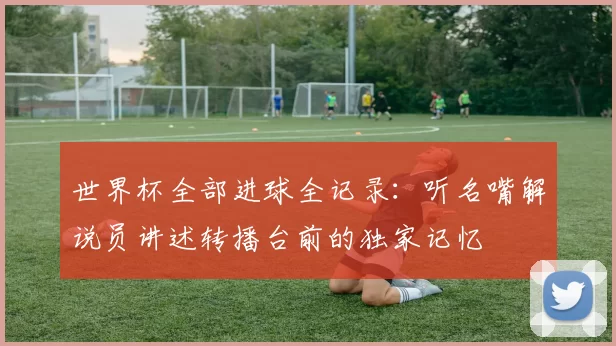 世界杯全部进球全记录:听名嘴解说员讲述转播台前的独家记忆