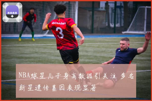 NBA球星儿子身高数据引关注 多名新星遗传基因表现显著
