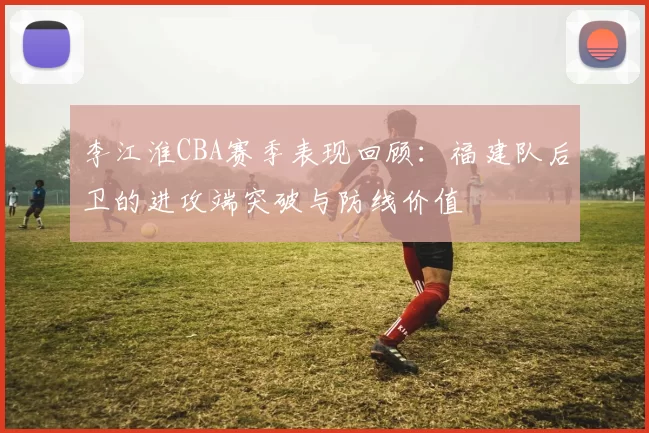 李江淮CBA赛季表现回顾:福建队后卫的进攻端突破与防线价值
