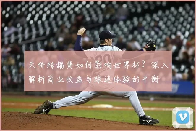 天价转播费如何影响世界杯?深入解析商业收益与球迷体验的平衡