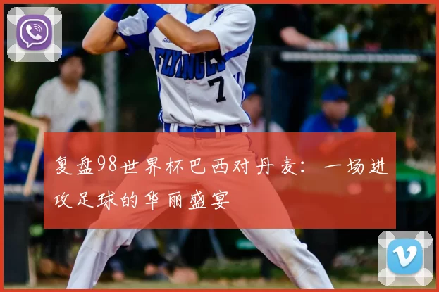 复盘98世界杯巴西对丹麦：一场进攻足球的华丽盛宴