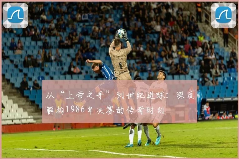 从“上帝之手”到世纪进球：深度解构1986年决赛的传奇时刻