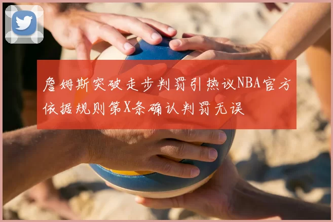 詹姆斯突破走步判罚引热议NBA官方依据规则第X条确认判罚无误