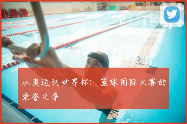 从奥运到世界杯:篮球国际大赛的荣誉之争