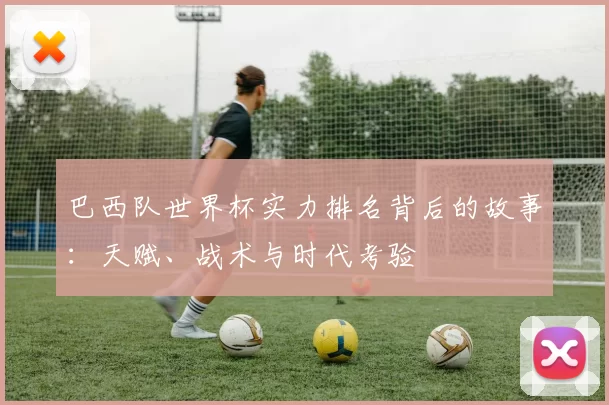 巴西队世界杯实力排名背后的故事：天赋、战术与时代考验