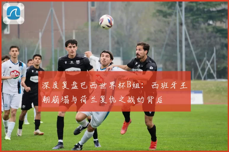 深度复盘巴西世界杯B组:西班牙王朝崩塌与荷兰复仇之战的背后