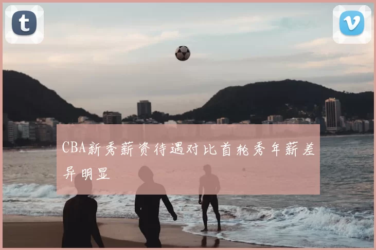 CBA新秀薪资待遇对比首轮秀年薪差异明显