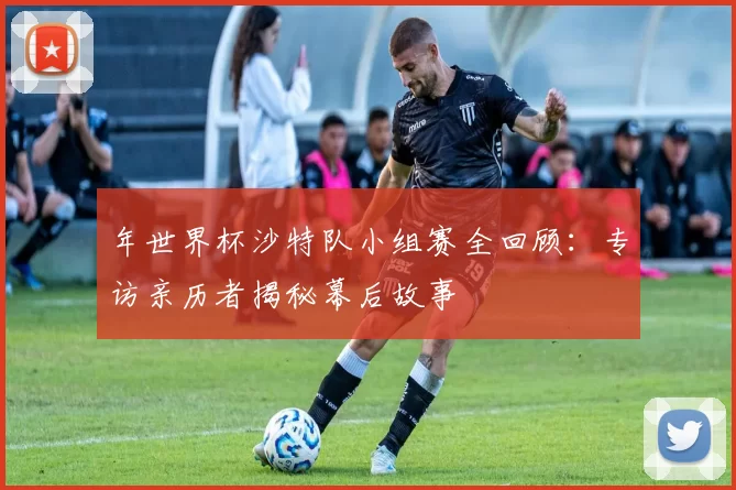 年世界杯沙特队小组赛全回顾:专访亲历者揭秘幕后故事