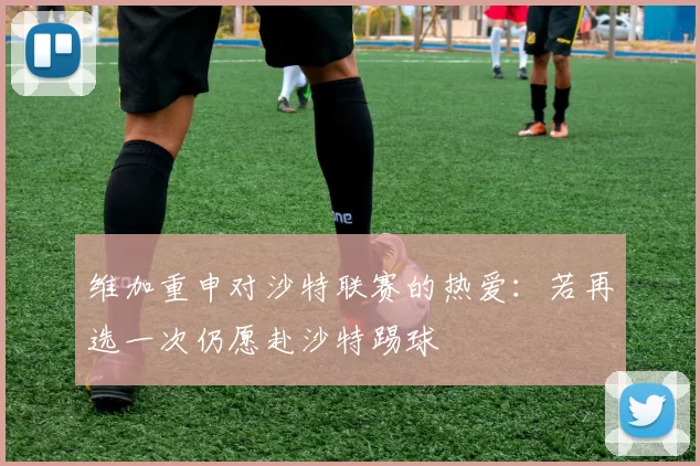 维加重申对沙特联赛的热爱:若再选一次仍愿赴沙特踢球
