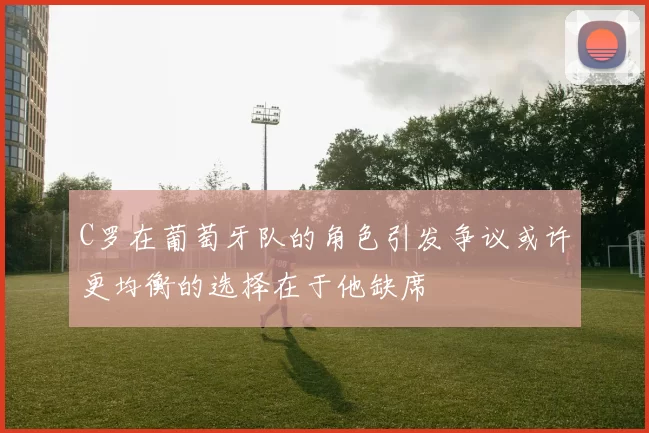 C罗在葡萄牙队的角色引发争议或许更均衡的选择在于他缺席